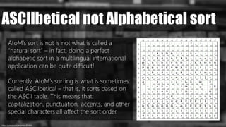 https://pxhere.com/en/photo/872686/
ASCIIbetical not Alphabetical sort
AtoM’s sort is not is not what is called a
“natural sort” – in fact, doing a perfect
alphabetic sort in a multilingual international
application can be quite difficult!
Currently, AtoM’s sorting is what is sometimes
called ASCIIbetical – that is, it sorts based on
the ASCII table. This means that:
capitalization, punctuation, accents, and other
special characters all affect the sort order.
 