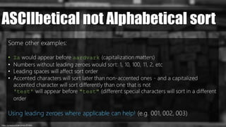 https://pxhere.com/en/photo/872686/
ASCIIbetical not Alphabetical sort
Some other examples:
• Za would appear before aardvark (capitalization matters)
• Numbers without leading zeroes would sort: 1, 10, 100, 11, 2, etc
• Leading spaces will affect sort order
• Accented characters will sort later than non-accented ones - and a capitalized
accented character will sort differently than one that is not
'test' will appear before "test" (different special characters will sort in a different
order
Using leading zeroes where applicable can help! (e.g. 001, 002, 003)
 