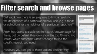 https://www.pexels.com/photo/coffee-countryside-close-up-view-macro-69976/
Filter search and browse pages
Did you know there is an easy way to limit a results to
the descriptions of a particular archival unit (e.g. a fonds
or collection), or the holdings of a particular repository?
AtoM has facets available on the search/browse page for
these, but by default they only show the top 10 matching
results, which sometimes aren’t enough to find the
specific records you need.
However, you can get to these options another way!
 