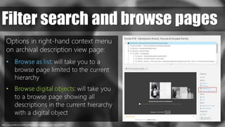 https://www.pexels.com/photo/coffee-countryside-close-up-view-macro-69976/
Filter search and browse pages
Options in right-hand context menu
on archival description view page:
• Browse as list: will take you to a
browse page limited to the current
hierarchy
• Browse digital objects: will take you
to a browse page showing all
descriptions in the current hierarchy
with a digital object
 