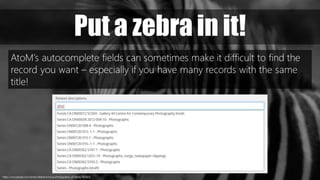 https://www.pexels.com/photo/selective-focus-photography-of-zebra-763925/
Put a zebra in it!
AtoM’s autocomplete fields can sometimes make it difficult to find the
record you want – especially if you have many records with the same
title!
 