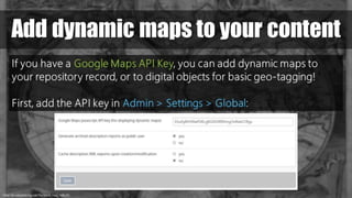 https://en.wikipedia.org/wiki/File:World_Map_1689.JPG
Add dynamic maps to your content
If you have a Google Maps API Key, you can add dynamic maps to
your repository record, or to digital objects for basic geo-tagging!
First, add the API key in Admin > Settings > Global:
 