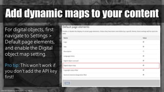 https://en.wikipedia.org/wiki/File:World_Map_1689.JPG
Add dynamic maps to your content
For digital objects, first
navigate to Settings >
Default page elements,
and enable the Digital
object map setting.
Pro tip: This won’t work if
you don’t add the API key
first!
 