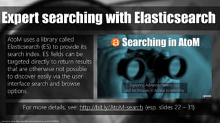 records, by Anna. https://www.flickr.com/photos/art_es_anna/1314358266/
Expert searching with Elasticsearch
AtoM uses a library called
Elasticsearch (ES) to provide its
search index. ES fields can be
targeted directly to return results
that are otherwise not possible
to discover easily via the user
interface search and browse
options.
For more details, see: http://bit.ly/AtoM-search (esp. slides 22 – 31)
 