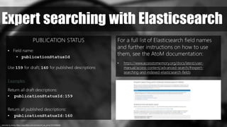 records, by Anna. https://www.flickr.com/photos/art_es_anna/1314358266/
Expert searching with Elasticsearch
PUBLICATION STATUS
• Field name:
• publicationStatusId
Use 159 for draft; 160 for published descriptions
Examples
Return all draft descriptions:
• publicationStatusId:159
Return all published descriptions:
• publicationStatusId:160
For a full list of Elasticsearch field names
and further instructions on how to use
them, see the AtoM documentation:
• https://www.accesstomemory.org/docs/latest/user-
manual/access-content/advanced-search/#expert-
searching-and-indexed-elasticsearch-fields
 