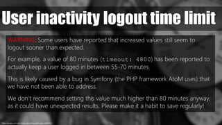 User inactivity logout time limit
https://pixabay.com/en/clocks-clock-time-watch-date-1098080//
WARNING: Some users have reported that increased values still seem to
logout sooner than expected.
For example, a value of 80 minutes (timeout: 4800) has been reported to
actually keep a user logged in between 55-70 minutes.
This is likely caused by a bug in Symfony (the PHP framework AtoM uses) that
we have not been able to address.
We don’t recommend setting this value much higher than 80 minutes anyway,
as it could have unexpected results. Please make it a habit to save regularly!
 