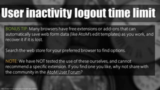 User inactivity logout time limit
https://pixabay.com/en/clocks-clock-time-watch-date-1098080//
BONUS TIP: Many browsers have free extensions or add-ons that can
automatically save web form data (like AtoM’s edit templates) as you work, and
recover it if it is lost.
Search the web store for your preferred browser to find options.
NOTE: We have NOT tested the use of these ourselves, and cannot
recommend a specific extension. If you find one you like, why not share with
the community in the AtoM User Forum?
 