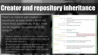 https://pxhere.com/en/photo/1064969
Creator and repository inheritance
There’s no need to add creators or
repositories at lower levels – AtoM will
inherit these automatically. In fact, there
can be negative consequences to do
doing so!
• Creator’s authority record becomes crowded with
links to related descriptions, making it less useful as
an entry point for users
• When custom permissions are applied to users or
groups, this adds more checks that must be
performed before each page load, which can slow
performance
 