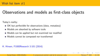 Wish list item #1
Observations and models as first-class objects
Today’s reality:
OK but perfectible for observations (data, metadata)
Models are absorbed by software tools
Models can be applied but not examined nor modified
Models cannot be composed nor transformed
K. Hinsen, F1000Research 3:101 (2014)
Konrad Hinsen (CBM/SOLEIL) A computational scientist’s wish list for tomorrow’s computing systems February 1st
2020 14 / 38
 
