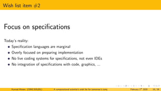 Wish list item #2
Focus on specifications
Today’s reality:
Specification languages are marginal
Overly focused on preparing implementation
No live coding systems for specifications, not even IDEs
No integration of specifications with code, graphics, ...
Konrad Hinsen (CBM/SOLEIL) A computational scientist’s wish list for tomorrow’s computing systems February 1st
2020 18 / 38
 