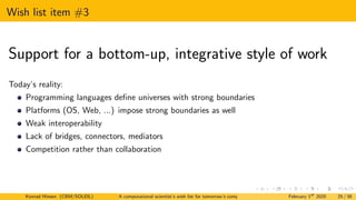 Wish list item #3
Support for a bottom-up, integrative style of work
Today’s reality:
Programming languages define universes with strong boundaries
Platforms (OS, Web, ...) impose strong boundaries as well
Weak interoperability
Lack of bridges, connectors, mediators
Competition rather than collaboration
Konrad Hinsen (CBM/SOLEIL) A computational scientist’s wish list for tomorrow’s computing systems February 1st
2020 25 / 38
 