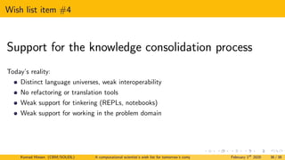 Wish list item #4
Support for the knowledge consolidation process
Today’s reality:
Distinct language universes, weak interoperability
No refactoring or translation tools
Weak support for tinkering (REPLs, notebooks)
Weak support for working in the problem domain
Konrad Hinsen (CBM/SOLEIL) A computational scientist’s wish list for tomorrow’s computing systems February 1st
2020 36 / 38
 
