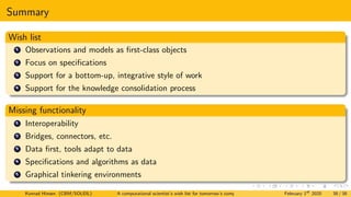 Summary
Wish list
1 Observations and models as first-class objects
2 Focus on specifications
3 Support for a bottom-up, integrative style of work
4 Support for the knowledge consolidation process
Missing functionality
1 Interoperability
2 Bridges, connectors, etc.
3 Data first, tools adapt to data
4 Specifications and algorithms as data
5 Graphical tinkering environments
Konrad Hinsen (CBM/SOLEIL) A computational scientist’s wish list for tomorrow’s computing systems February 1st
2020 38 / 38
 