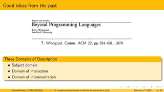 Good ideas from the past
Reports and Articles
BeyondProgrammingLanguages
TerryWinograd
StanfordUniversity
As computer technology matures, our growing
ability to create large systems is leading to basic
changes in the nature of programming. Current
programming language concepts will not be adequate
for building and maintaining systems of the complexity
called for by the tasks we attempt. Just as high level
languages enabled the programmer to escape from the
intricacies of a machine's order code, higher level
programming systems can provide the means to
understand and manipulate complex systems and
components. In order to develop such systems, we need
to shift our attention away from the detailed
specification of algorithms, towards the description of
the properties of the packages and objects with which
we build. This paper analyzes some of the shortcomings
of programming languages as they now exist, and lays
out some possible directions for future research.
Key Words and Phrases: programming,
programming languages, programming systems, systems
development
CR Categories: 4.0, 4.20, 4.22, 4.40
Introduction
Computer programming today is in a state of crisis
(or, more optimistically, a state of creative ferment).
There is a growing recognition that the available pro-
gramming languages are not adequate for building com-
puter systems. Of course, as any first year student of
computation theory knows, they are logically sufficient.
But they do not deal adequately with the problems we
face in the day-to-daywork of programming. We become
swamped by the complexity of large systems, lost in code
written by others, and mystified by the behavior of our
almost debugged systems. When we look to the inte-
grated multiprocessor systems that will soon dominate
computing, the situation is even worse.
This crisis in software production is far greater (in
overall magnitude at least) than the situation of the early
50's that led to the development of high level languages
to relieve the burden of coding. The problems are harder
to solve, and the costs of not solving them are in the
hundreds of millions. "The symptoms appear in the form
of software that is nonresponsive to user needs, unrelia-
T. Winograd, Comm. ACM 22, pp 391-401, 1979
Three Domains of Description
Subject domain
Domain of interaction
Domain of implementation
Konrad Hinsen (CBM/SOLEIL) A computational scientist’s wish list for tomorrow’s computing systems February 1st
2020 6 / 38
 