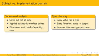 Subject vs. implementation domain
Dimensional analysis
Some but not all data
Applied at specific interface points
Dimension, unit, kind of quantity,
rank
Type checking
Every value has a type
Every function: input → output
No more than one type per value
Konrad Hinsen (CBM/SOLEIL) A computational scientist’s wish list for tomorrow’s computing systems February 1st
2020 7 / 38
 