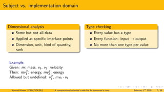 Subject vs. implementation domain
Dimensional analysis
Some but not all data
Applied at specific interface points
Dimension, unit, kind of quantity,
rank
Type checking
Every value has a type
Every function: input → output
No more than one type per value
Example:
Given: m: mass, v1, v2: velocity
Then: mv2
1 : energy, mv2
2 : energy
Allowed but undefined: v2
1 , mv1 · v2
Konrad Hinsen (CBM/SOLEIL) A computational scientist’s wish list for tomorrow’s computing systems February 1st
2020 7 / 38
 