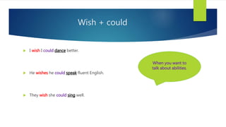 Wish + could
 I wish I could dance better.
 He wishes he could speak fluent English.
 They wish she could sing well.
When you want to
talk about abilities.
 
