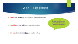 Wish + past perfect
 I wish I had visited my cousin before she moved abroad.
 He wishes he had paid more attention in class.
 We wish Colombia had been an English colony.
Imaginary things we
wanted to be true in
the past or regrets
 