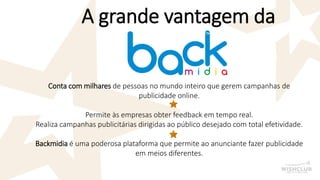 A grande vantagem da 
Conta com milharesde pessoas no mundo inteiro que gerem campanhas de publicidade online. 
Permite às empresas obter feedback em tempo real. 
Realiza campanhas publicitárias dirigidas ao público desejado com total efetividade. 
Backmidiaé uma poderosa plataforma que permite ao anunciante fazer publicidade em meios diferentes.  