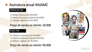 Assinatura anual WishMZ 
PREMIUM 25€ 
GOLD 79€ 
1 Edição impressa da WishMZ 
12 Meses de acesso total da WishMZ 
12 Edições digitais de WishMZ 
12 Edições impressas da WishMZ 
12 Meses de acesso total da WishMZ 
12 Edições digitais de WishMZ 
Preço de venda ao cliente: 29,90€ 
Preço de venda ao cliente: 99,90€  