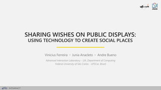 SHARING WISHES ON PUBLIC DISPLAYS:
USING TECHNOLOGY TO CREATE SOCIAL PLACES
Vinicius Ferreira Junia Anacleto Andre Bueno
Advanced Interaction Laboratory - LIA, Department of Computing
Federal University of São Carlos - UFSCar, Brazil
 