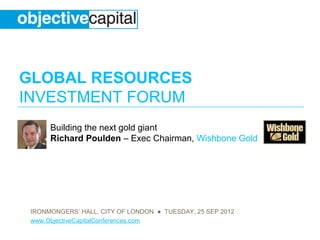 GLOBAL RESOURCES
INVESTMENT FORUM
      Building the next gold giant
      Richard Poulden – Exec Chairman, Wishbone Gold




 IRONMONGERS’ HALL, CITY OF LONDON ● TUESDAY, 25 SEP 2012
 www.ObjectiveCapitalConferences.com
 
