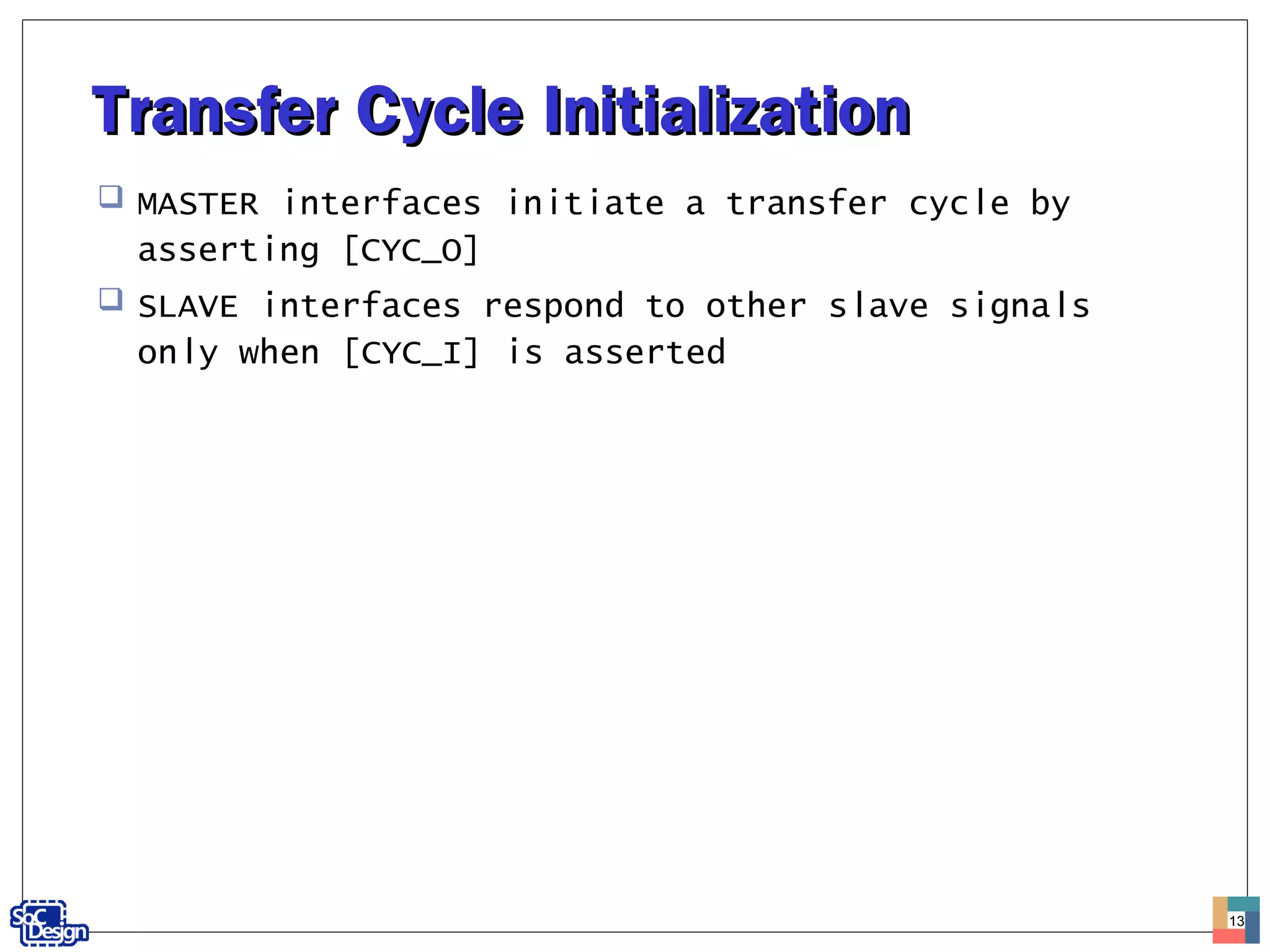 Transfer Cycle InitializationTransfer Cycle Initialization
 MASTER interfaces initiate a transfer cycle by
asserting [CYC_O]
 SLAVE interfaces respond to other slave signals
only when [CYC_I] is asserted
13
 