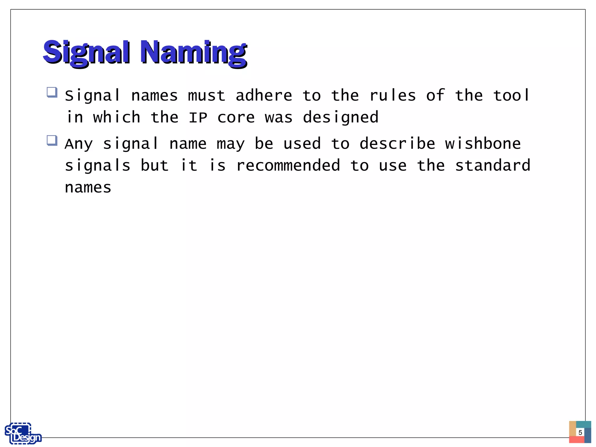 Signal NamingSignal Naming
 Signal names must adhere to the rules of the tool
in which the IP core was designed
 Any signal name may be used to describe wishbone
signals but it is recommended to use the standard
names
5
 