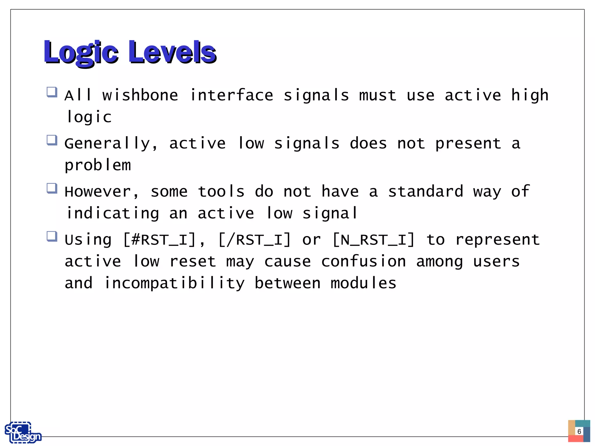 Logic LevelsLogic Levels
 All wishbone interface signals must use active high
logic
 Generally, active low signals does not present a
problem
 However, some tools do not have a standard way of
indicating an active low signal
 Using [#RST_I], [/RST_I] or [N_RST_I] to represent
active low reset may cause confusion among users
and incompatibility between modules
6
 