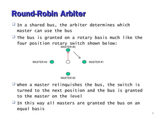 RRoouunndd--RRoobbiinn AArrbbiitteerr 
 In a shared bus, the arbiter determines which 
master can use the bus 
 The bus is granted on a rotary basis much like the 
four position rotary switch shown below: 
 When a master relinquishes the bus, the switch is 
turned to the next position and the bus is granted 
to the master on the level 
 In this way all masters are granted the bus on an 
equal basis 
3 
MASTER #0 
MASTER #3 
MASTER #2 
MASTER #1 
 