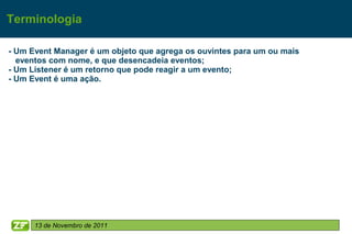 Terminologia

- Um Event Manager é um objeto que agrega os ouvintes para um ou mais
  eventos com nome, e que desencadeia eventos;
- Um Listener é um retorno que pode reagir a um evento;
- Um Event é uma ação.




      13 de Novembro de 2011
 