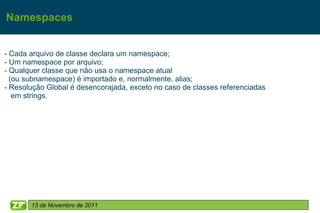 Namespaces


- Cada arquivo de classe declara um namespace;
- Um namespace por arquivo;
- Qualquer classe que não usa o namespace atual
  (ou subnamespace) é importado e, normalmente, alias;
- Resolução Global é desencorajada, exceto no caso de classes referenciadas
   em strings.




       13 de Novembro de 2011
 