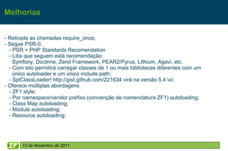 Melhorias


- Retirada as chamadas require_once;
- Segue PSR-0;
  - PSR = PHP Standards Recomendation
  - Libs que seguem está recomendação:
    Symfony, Doctrine, Zend Framework, PEAR2/Pyrus, Lithium, Agavi, etc.
  - Com isto permitirá carregar classes de 1 ou mais bibliotecas diferentes com um
    único autoloader e um único include path;
  - SplClassLoader! http://gist.github.com/221634 virá na versão 5.4 o/.
- Oferece múltiplas abordagens
  - ZF1 style;
  - Por namespace/vendor prefixo (convenção de nomenclatura ZF1) autoloading;
  - Class Map autoloading;
  - Module autoloading;
  - Resource autoloading;




       13 de Novembro de 2011
 