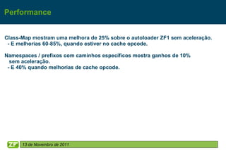 Performance


Class-Map mostram uma melhora de 25% sobre o autoloader ZF1 sem aceleração.
 - E melhorias 60-85%, quando estiver no cache opcode.

Namespaces / prefixos com caminhos específicos mostra ganhos de 10%
  sem aceleração.
 - E 40% quando melhorias de cache opcode.




      13 de Novembro de 2011
 