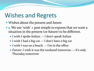 Wishes and Regrets Wishes about the present and future 1. We use 'wish' + past simple to express that we want a situation in the present (or future) to be different. I wish I spoke Italian. -- I don't speak Italian I wish I had a big car. -- I don't have a big car I wish I was on a beach. -- I'm in the office Future: I wish it was the weekend tomorrow. -- It's only Thursday tomorrow 