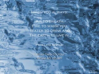 I wish you always: Air to breath, Fire to warm you, Water to drink and The earth to live in. (From Latin America)   I wish this to you  from my heart  For  you   December 2004  