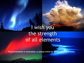 I wish you the strength of all elements   This presentation is automated, so please switch on loudspeakers and enjoy.   