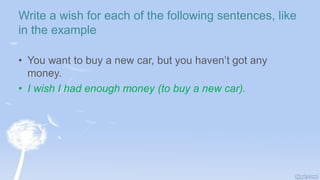 Write a wish for each of the following sentences, like
in the example
• You want to buy a new car, but you haven’t got any
money.
• I wish I had enough money (to buy a new car).
 