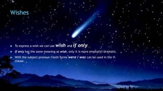 Wishes
 To express a wish we can use wish and if only.
 If only has the same meaning as wish, only it is more emphatic/dramatic.
 With the subject pronoun I both forms were / was can be used in the if-
clause.
 