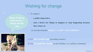 Wishing for change
• To express:
– a polite imperative,
– and a desire for things to happen or stop happening because
they annoy us
we use the structure subject + would + bare infinitive.
I wish you would stop spreading rumours.
If only it would be sunny on my birthday, we could go swimming!
Human, if only you
would feed me, I
could go and take
a nap.
 