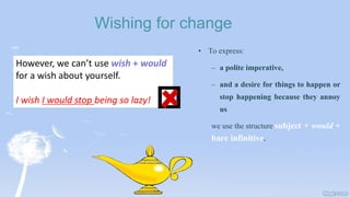 Wishing for change
• To express:
– a polite imperative,
– and a desire for things to happen or
stop happening because they annoy
us
we use the structure subject + would +
bare infinitive.
However, we can’t use wish + would
for a wish about yourself.
I wish I would stop being so lazy!
 