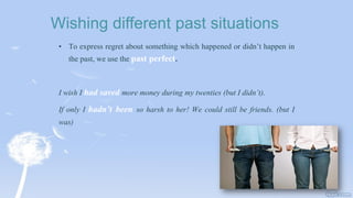 Wishing different past situations
• To express regret about something which happened or didn’t happen in
the past, we use the past perfect.
I wish I had saved more money during my twenties (but I didn’t).
If only I hadn’t been so harsh to her! We could still be friends. (but I
was)
 