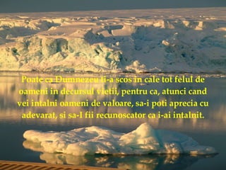 Poate ca Dumnezeu ti-a scos in cale tot felul de oameni in decursul vietii, pentru ca, atunci cand vei intalni oameni de valoare, sa-i poti aprecia cu adevarat, si sa-I fii recunoscator ca i-ai intalnit. 