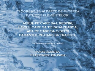 Iti doresc sa ai parte de puterea tuturor elementelor : aerul pe care sa-l respiri, Focul care sa te incalzeasca, apa pe care sa o bei si pamantul pe care sa traiesti. (proverb din america latina)   toate acestea ti le doresc din inima 