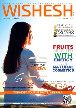 WISHESH
# W O R L D N E W S A N D E N T E R T I N T M E N T M A G A Z I N E
VOLUME 2 | ISSUE 7 JULY EDITION 2015
.COM
www.wishesh.com https://www.facebook.com/wisheshnews https://twitter.com/wisheshnews
TOP MOST TOURIST SPOTS IN KERALA
FRUITS
ARE FILLED
WITH
ENERGY
AND
NATURAL
COSMETICS
ART OF
YOGA
BENEFITS OF PRACTICING
YOGA
6RelationshipMistakes Women Make in Common:
IIFA 2015
also known as
BOLLYWOOD’S
OSCARSKUALA LUMPUR, MALASYA
 