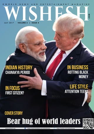 Happiness and Prosperity
www.wishesh.com https://www.facebook.com/wisheshnews https://twitter.com/wisheshnews
VOLUME 3 | ISSUE 4
.COM
Life Style
Attention teens
In Business
rotting black
money
Indian History
Chanakya period
Infocus
FirstCitizen?
WISHESHJULY 2017
CoverStory
# W O R L D N E W S A N D E N T E R T A I N M E N T M A G A Z I N E
Bear hug of world leaders
 