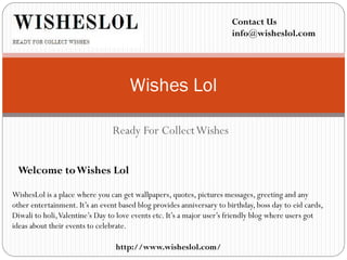 Ready For CollectWishes
Wishes Lol
WishesLol is a place where you can get wallpapers, quotes, pictures messages, greeting and any
other entertainment. It’s an event based blog provides anniversary to birthday, boss day to eid cards,
Diwali to holi,Valentine’s Day to love events etc. It’s a major user’s friendly blog where users got
ideas about their events to celebrate.
Welcome toWishes Lol
Contact Us
info@wisheslol.com
http://www.wisheslol.com/
 