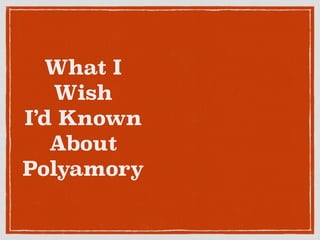 What I 
Wish 
I’d Known 
About 
Polyamory 
 