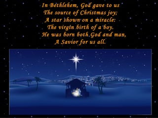   In Bethlehem, God gave to us The source of Christmas joy; A star shown on a miracle: The virgin birth of a boy.   He was born both God and man, A Savior for us all .   Joanna Fuchs   