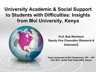 University Academic & Social Support
to Students with Difficulties: Insights
     from Moi University, Kenya


                          Prof. Bob Wishitemi
                   Deputy Vice Chancellor (Research &
                                   Extension)



                   Paper presented at IAU Conference, 16th – 18th
                     Nov 2011, Safari Park Hotel (Nbi), Kenya
 